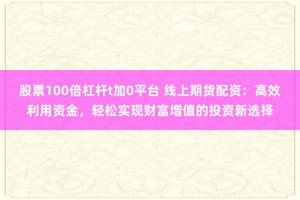 股票100倍杠杆t加0平台 线上期货配资:高效利用资金,轻松实现财富增值的投资新选择