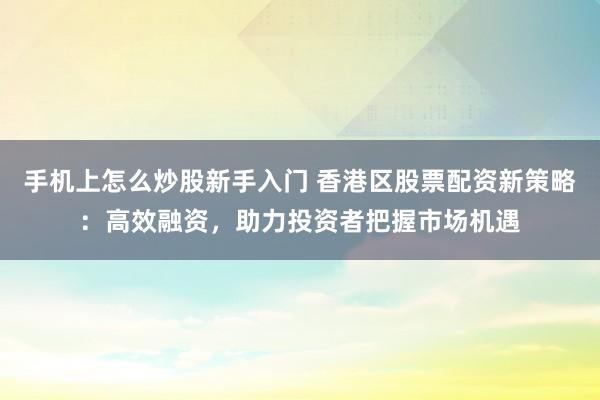 手机上怎么炒股新手入门 香港区股票配资新策略:高效融资,助力投资者把握市场机遇