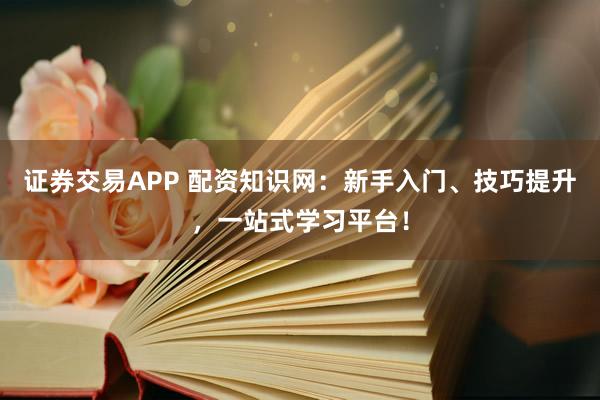 证券交易APP 配资知识网:新手入门、技巧提升,一站式学习平台!
