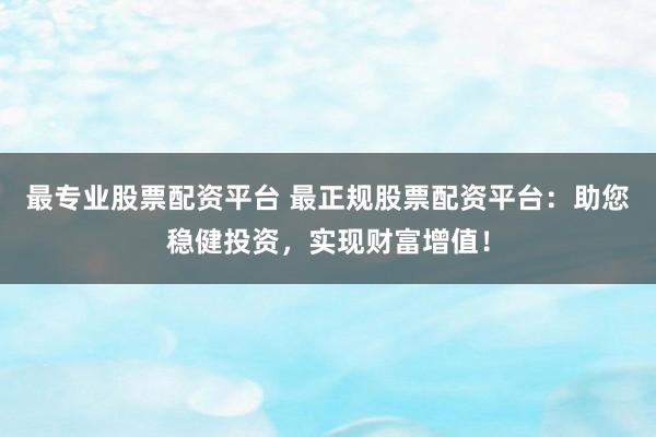 最专业股票配资平台 最正规股票配资平台：助您稳健投资，实现财富增值！