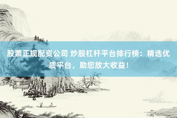 股票正规配资公司 炒股杠杆平台排行榜：精选优质平台，助您放大收益！