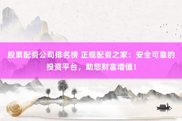 股票配资公司排名榜 正规配资之家：安全可靠的投资平台，助您财富增值！