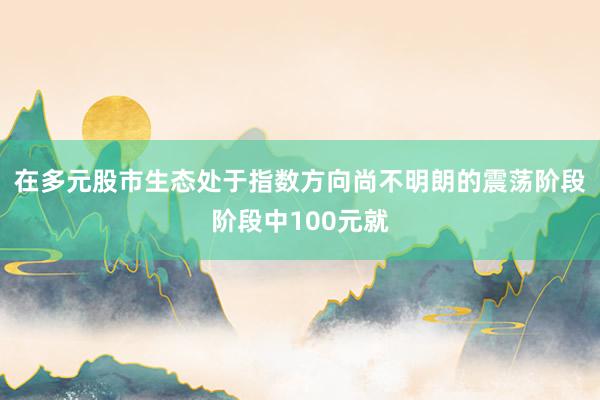 在多元股市生态处于指数方向尚不明朗的震荡阶段阶段中100元就