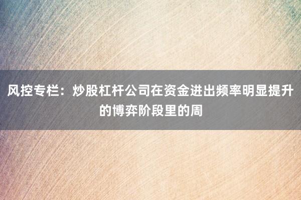 风控专栏：炒股杠杆公司在资金进出频率明显提升的博弈阶段里的周
