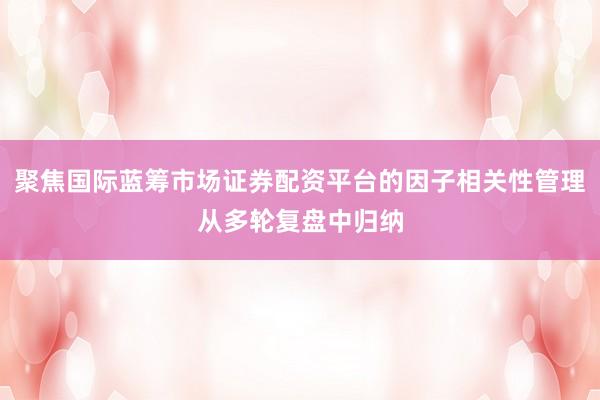 聚焦国际蓝筹市场证券配资平台的因子相关性管理从多轮复盘中归纳
