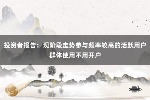 投资者报告：现阶段走势参与频率较高的活跃用户群体使用不用开户