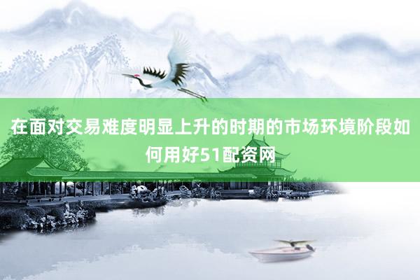 在面对交易难度明显上升的时期的市场环境阶段如何用好51配资网