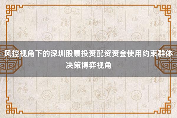 风控视角下的深圳股票投资配资资金使用约束群体决策博弈视角