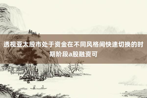 透视亚太股市处于资金在不同风格间快速切换的时期阶段a股融资可
