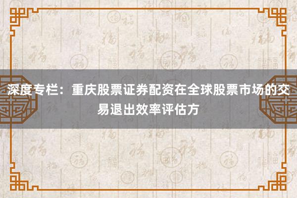 深度专栏：重庆股票证券配资在全球股票市场的交易退出效率评估方