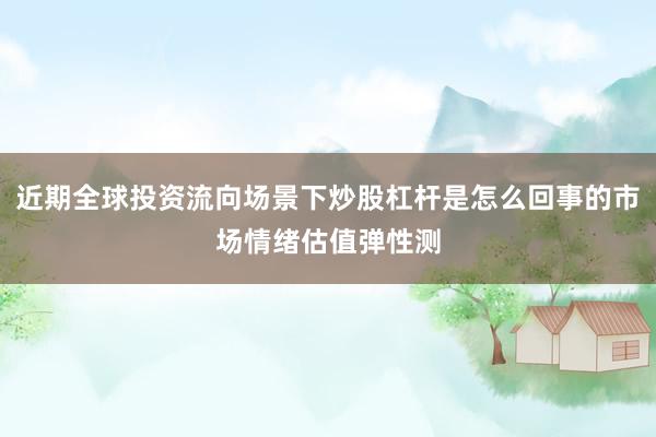 近期全球投资流向场景下炒股杠杆是怎么回事的市场情绪估值弹性测