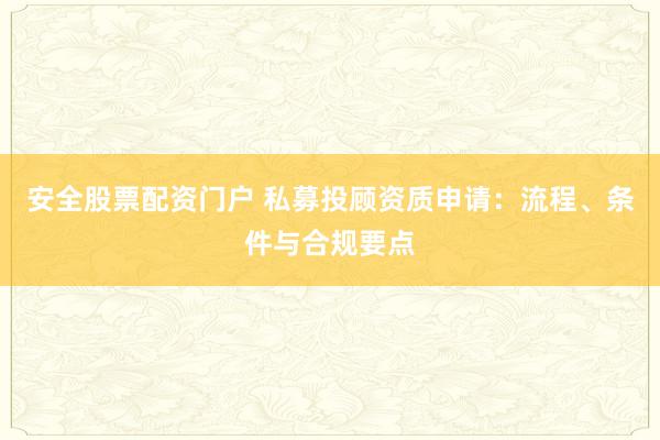 安全股票配资门户 私募投顾资质申请：流程、条件与合规要点