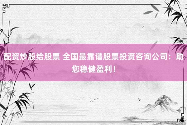 配资炒股给股票 全国最靠谱股票投资咨询公司：助您稳健盈利！