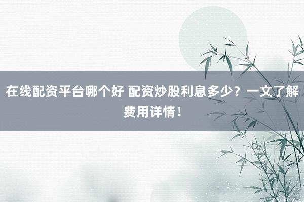 在线配资平台哪个好 配资炒股利息多少？一文了解费用详情！