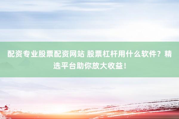 配资专业股票配资网站 股票杠杆用什么软件？精选平台助你放大收益！