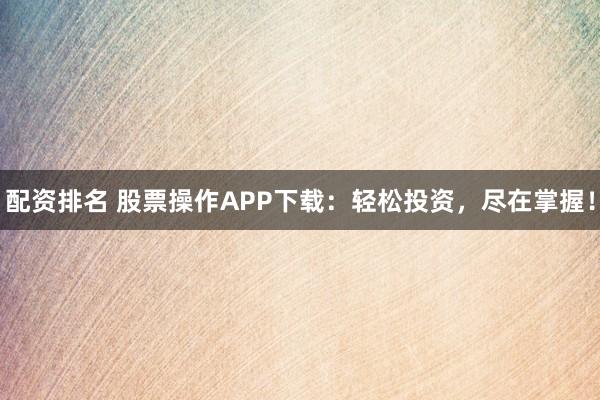配资排名 股票操作APP下载：轻松投资，尽在掌握！