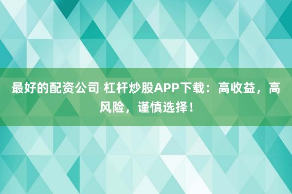 最好的配资公司 杠杆炒股APP下载：高收益，高风险，谨慎选择！