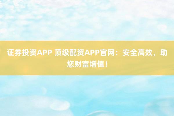 证券投资APP 顶级配资APP官网：安全高效，助您财富增值！