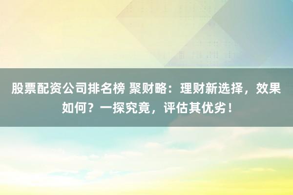 股票配资公司排名榜 聚财略：理财新选择，效果如何？一探究竟，评估其优劣！
