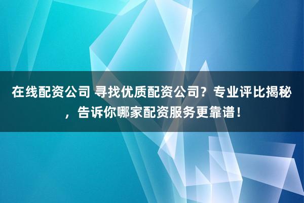 在线配资公司 寻找优质配资公司？专业评比揭秘，告诉你哪家配资服务更靠谱！