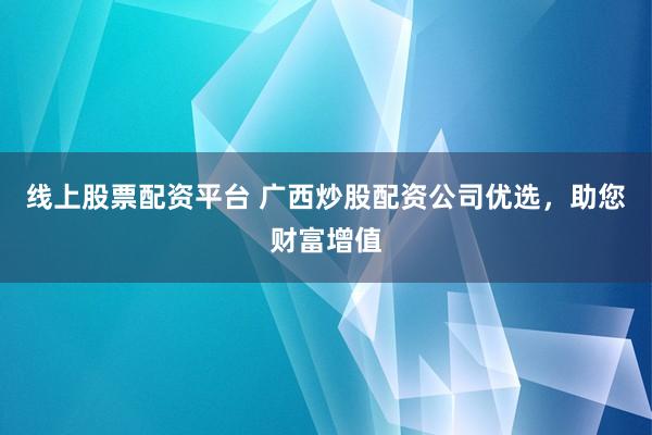 线上股票配资平台 广西炒股配资公司优选，助您财富增值