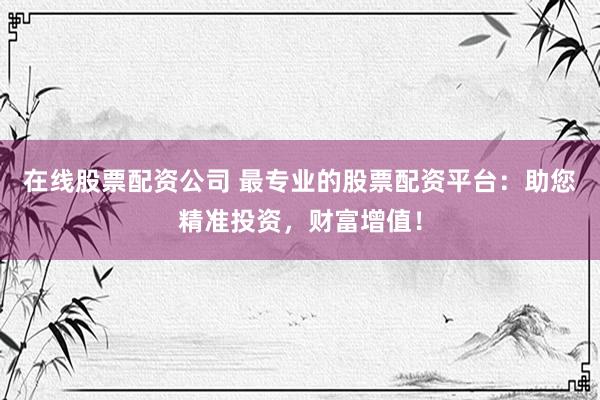 在线股票配资公司 最专业的股票配资平台：助您精准投资，财富增值！