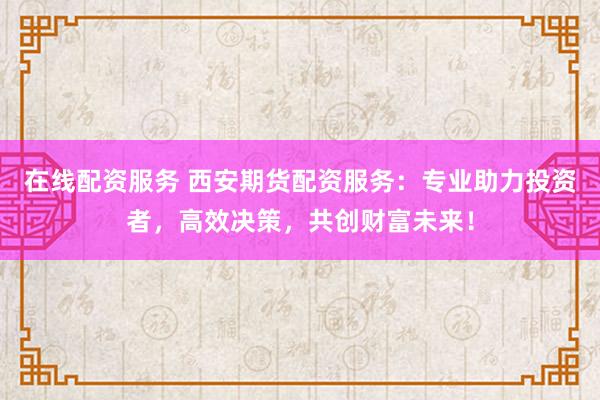 在线配资服务 西安期货配资服务:专业助力投资者,高效决策,共创财富未来!