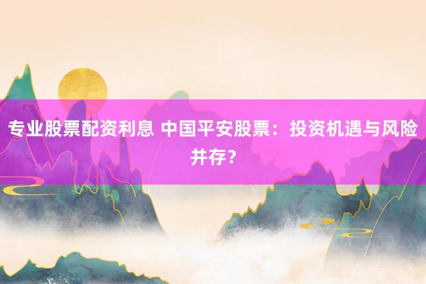 专业股票配资利息 中国平安股票:投资机遇与风险并存?