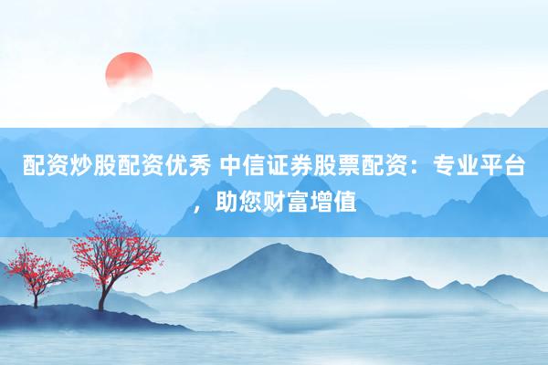 配资炒股配资优秀 中信证券股票配资:专业平台,助您财富增值