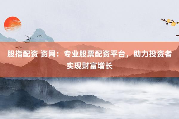 股指配资 资网：专业股票配资平台，助力投资者实现财富增长