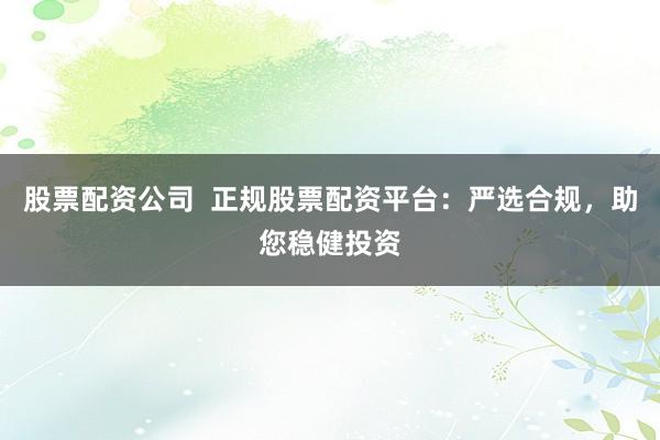 股票配资公司  正规股票配资平台：严选合规，助您稳健投资