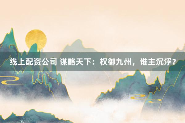 线上配资公司 谋略天下：权御九州，谁主沉浮？