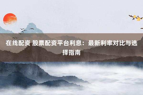 在线配资 股票配资平台利息：最新利率对比与选择指南