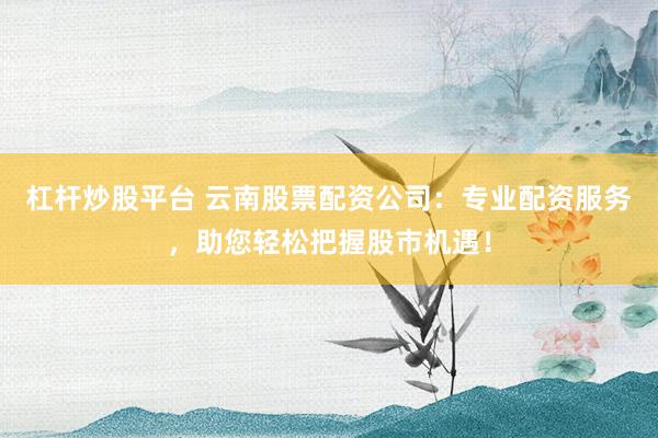 杠杆炒股平台 云南股票配资公司：专业配资服务，助您轻松把握股市机遇！