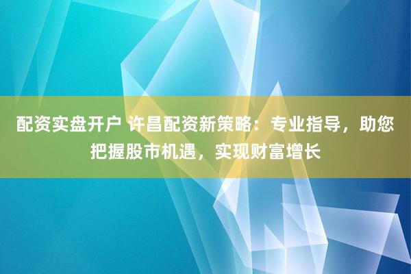 配资实盘开户 许昌配资新策略：专业指导，助您把握股市机遇，实现财富增长