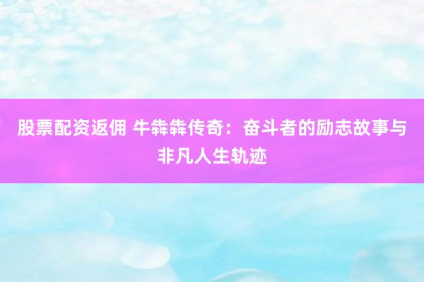 股票配资返佣 牛犇犇传奇:奋斗者的励志故事与非凡人生轨迹