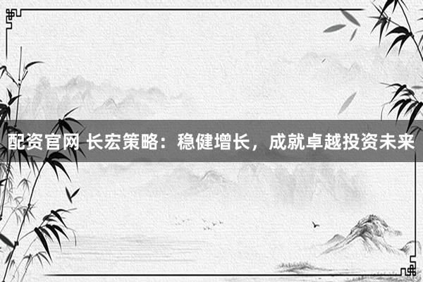 配资官网 长宏策略：稳健增长，成就卓越投资未来