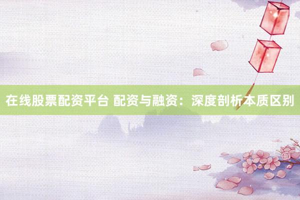 在线股票配资平台 配资与融资：深度剖析本质区别