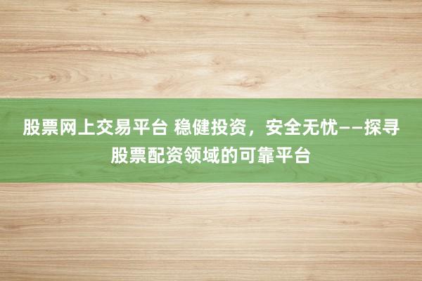 股票网上交易平台 稳健投资，安全无忧——探寻股票配资领域的可靠平台