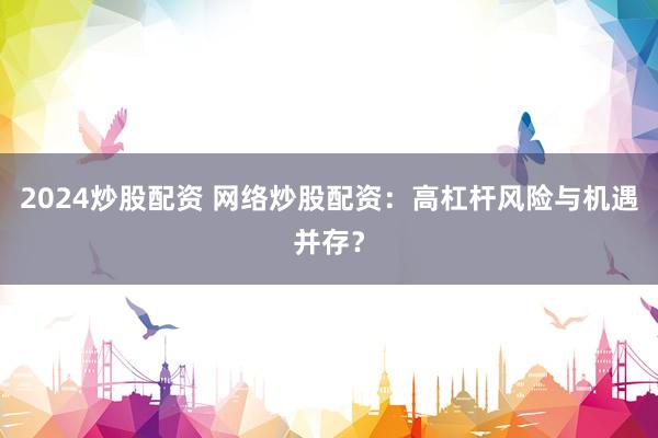 2024炒股配资 网络炒股配资：高杠杆风险与机遇并存？