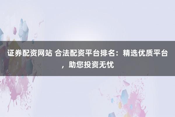 证券配资网站 合法配资平台排名：精选优质平台，助您投资无忧