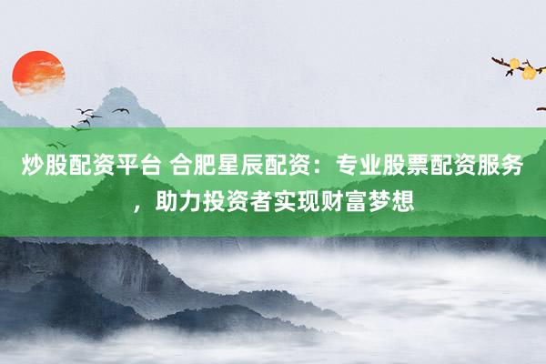 炒股配资平台 合肥星辰配资：专业股票配资服务，助力投资者实现财富梦想