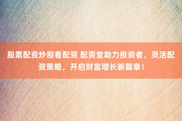 股票配资炒股看配资 配资堂助力投资者，灵活配资策略，开启财富增长新篇章！