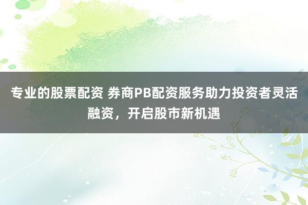 专业的股票配资 券商PB配资服务助力投资者灵活融资，开启股市新机遇