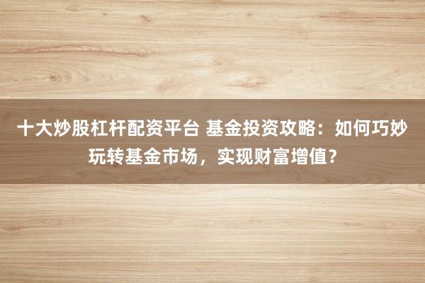 十大炒股杠杆配资平台 基金投资攻略：如何巧妙玩转基金市场，实现财富增值？
