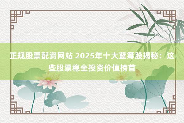 正规股票配资网站 2025年十大蓝筹股揭秘：这些股票稳坐投资价值榜首