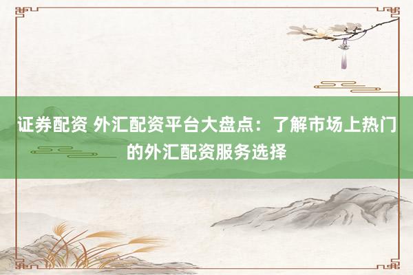 证券配资 外汇配资平台大盘点：了解市场上热门的外汇配资服务选择