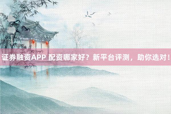 证券融资APP 配资哪家好？新平台评测，助你选对！