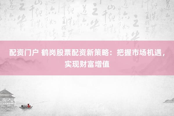 配资门户 鹤岗股票配资新策略：把握市场机遇，实现财富增值