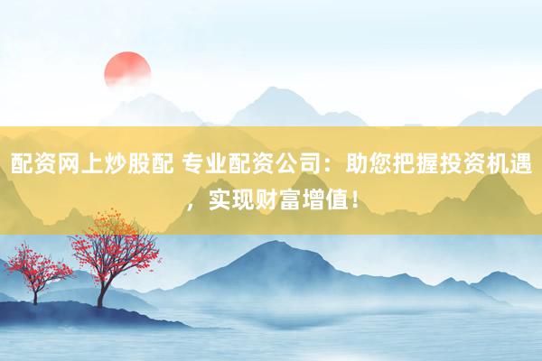 配资网上炒股配 专业配资公司：助您把握投资机遇，实现财富增值！